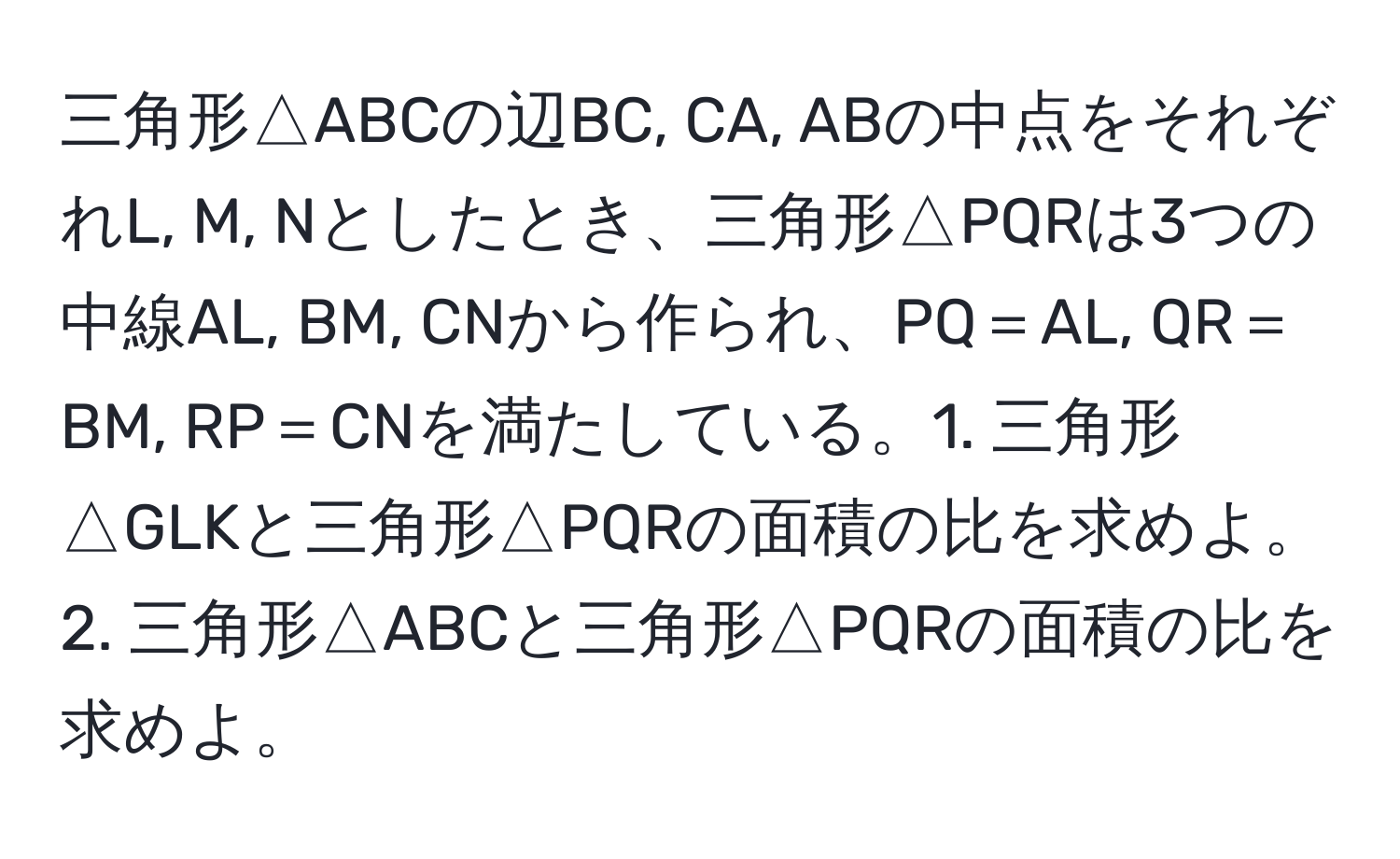 三角形△ABCの辺BC, CA, ABの中点をそれぞれL, M, Nとしたとき、三角形△PQRは3つの中線AL, BM, CNから作られ、PQ＝AL, QR＝BM, RP＝CNを満たしている。1. 三角形△GLKと三角形△PQRの面積の比を求めよ。2. 三角形△ABCと三角形△PQRの面積の比を求めよ。