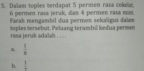 Dalam toples terdapat 5 permen rasa cokelat,
6 permen rasa jeruk, dan 4 permen rasa mint.
Farah mengambil dua permen sekaligus dalam
toples tersebut. Peluang terambil kedua permen
rasa jeruk adalah . . . .
a.  1/8 
b.  1/7 