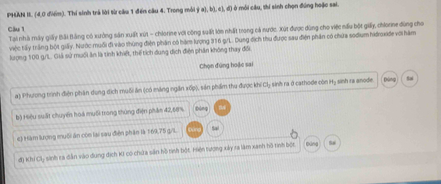 PHAN II. (4,0 điểm). Thí sinh trả lời từ câu 1 đến câu 4. Trong mỗi ý a), b), c), d) ở mỗi câu, thí sinh chọn đúng hoặc sai. 
Câu 1 
Tại nhà máy giấy Bãi Bằng có xưởng sản xuất xút - chlorine với công suất lớn nhất trong cả nước. Xút được dùng cho việc nấu bột giấy, chlorine đùng cho 
việc tấy trầng bột giấy. Nước muối đi vào thùng điện phân có hàm lượng 316 g/L. Dung địch thu được sau điện phân có chứa sodium hidroxiđe với hàm 
lượng 100 g/L. Giả sử muối ăn là tính khiết, thể tích dung dịch điện phân không thay đổi 
Chọn đúng hoặc sai 
a) Phương trình điện phân dung dịch muối ăn (có măng ngăn rhat D p), sản phẩm thu được kh Cl_2 sinh ra ở cathode còn H_2 sinh ra anode. Dùng Sai 
b) Hiệu suất chuyển hoá muối trong thùng điện phân 42, 68% Dùng the 
c) Hàm lượng muối ăn còn lại sau điện phân là 169, 75 g/L Dùng Sai 
d) Kh/Cl_2 sinh ra dân vào dung dịch KI có chứa sân hồ tinh bột. Hiện tượng xảy ra làm xanh hồ tính bột 
pàng Sai