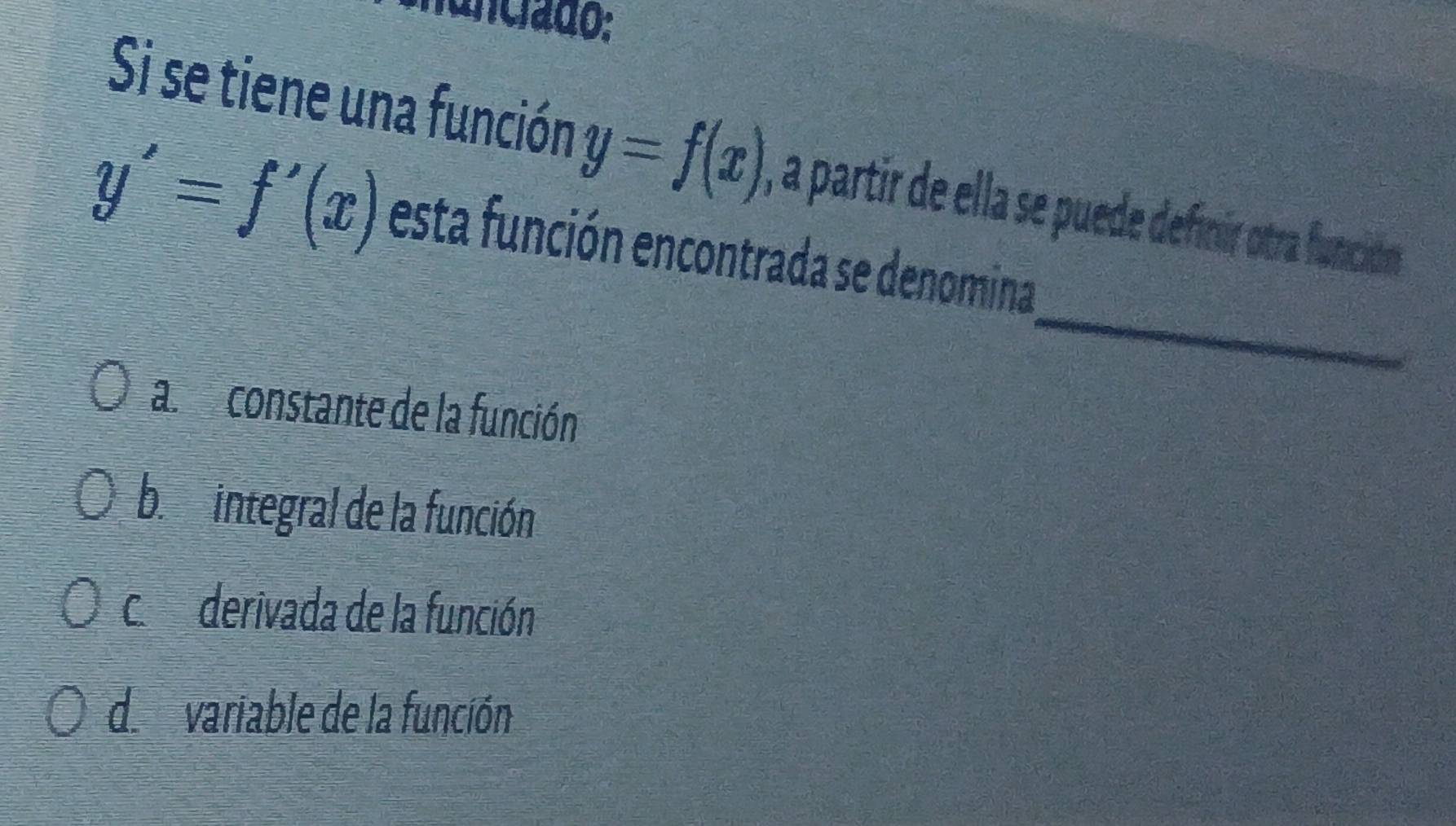 funciado:
Si se tiene una función y=f(x) , a partir de ella se puede definir otra función
_
y'=f'(x) esta función encontrada se denomina
al constante de la función
bi integral de la función
c. derivada de la función
de variable de la función