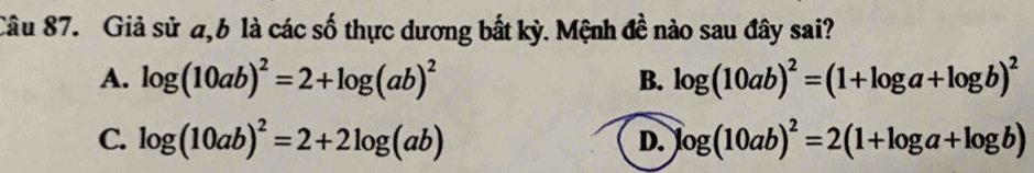 Giả sử a,6 là các số thực dương bắt kỳ. Mệnh đề nào sau đây sai?
A. log (10ab)^2=2+log (ab)^2 B. log (10ab)^2=(1+log a+log b)^2
C. log (10ab)^2=2+2log (ab) log (10ab)^2=2(1+log a+log b)
D.