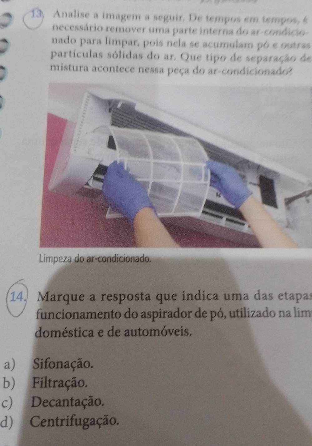 Analise a imagem a seguir. De tempos em tempos, s
necessário remover uma parte interna do arconfáro 
nado para limpar, pois nela se acumulam pó e osras
partículas sólidas do ar. Que tipo de separação de
mistura acontece nessa peça do ar-condicionado?
Limpeza do ar-condicionado.
14. Marque a resposta que índica uma das etapas
funcionamento do aspirador de pó, utilizado na lim
doméstica e de automóveis.
a) Sifonação.
b) Filtração.
c) Decantação.
d) Centrifugação.