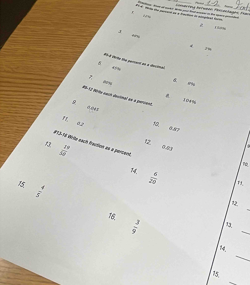 Period Name 
Converting between Percentages, Frac 
Directions: Show all work!! Write your final answer in the space provided. 
#1-4: Write the percent as a fraction in simplest form._ 
1.
12%
2. 150%
3. 48%
4. 2%
#5-8 Write the percent as a decimal. 
5.
45%
7. 
6.
80% 8%
#9-12 Write each decimal as a percent. 
8. 104%
9.
0,045
11. 0.2
10.
0.87
#13-16 Write each fraction as a percent 
13.  19/50 
12. 0.03
9 
10. 
14.  6/20 
15. ln |A
11. 
_ 
12. 
16.
 3/9 
_ 
13. 
_ 
14. 
15. 
_