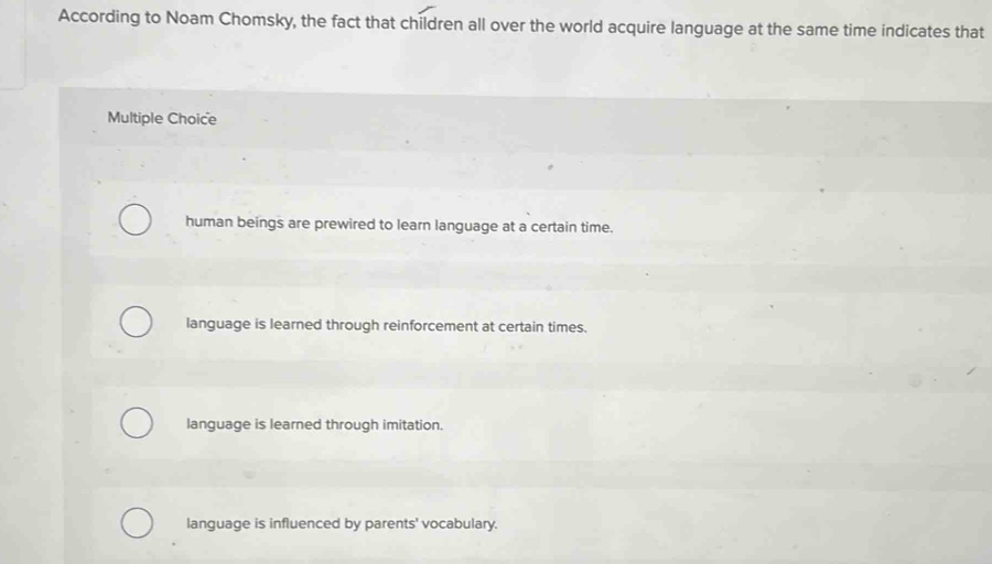 According to Noam Chomsky, the fact that children all over the world acquire language at the same time indicates that
Multiple Choice
human beings are prewired to learn language at a certain time.
language is learned through reinforcement at certain times.
language is learned through imitation.
language is influenced by parents' vocabulary.