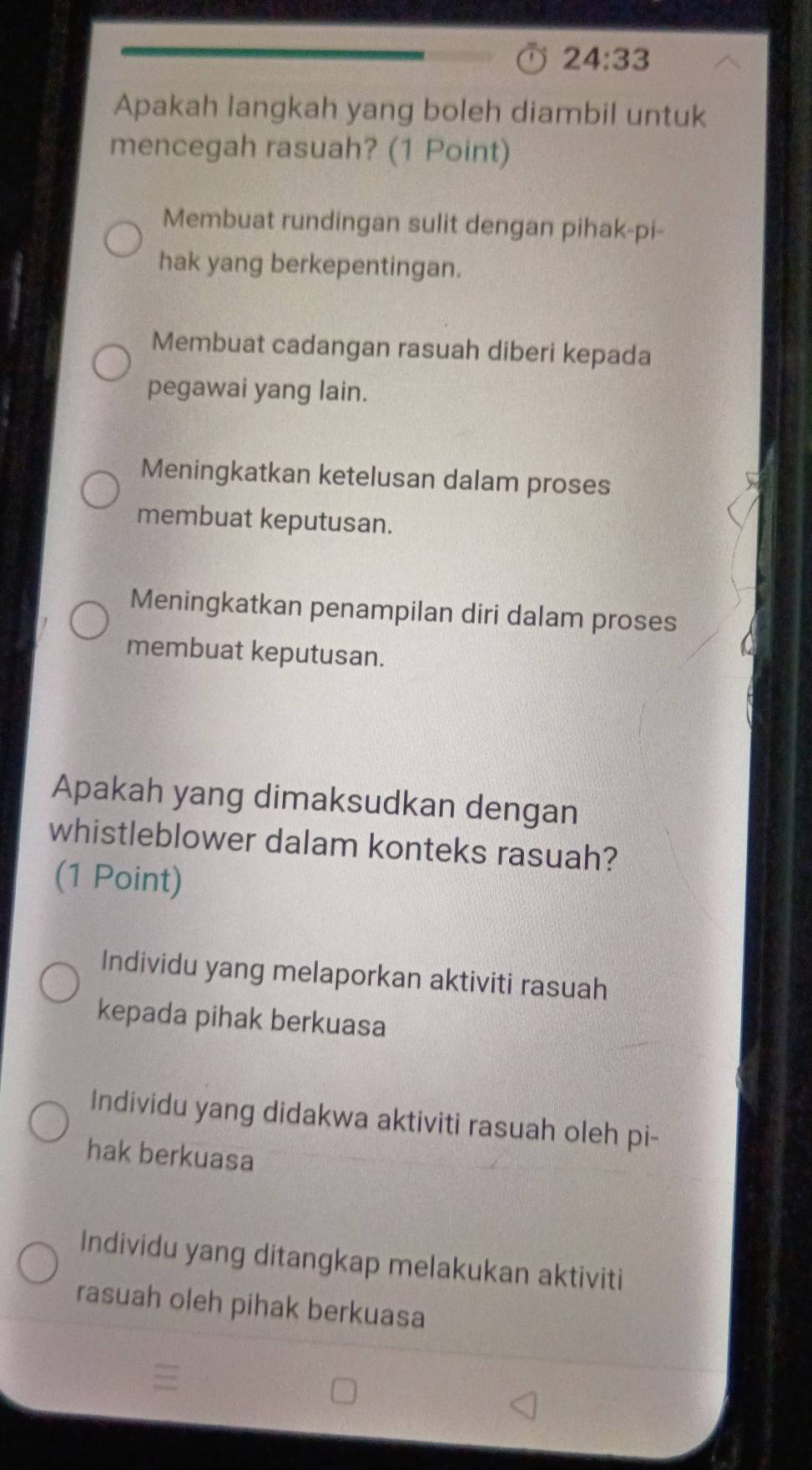 24:33 
Apakah langkah yang boleh diambil untuk
mencegah rasuah? (1 Point)
Membuat rundingan sulit dengan pihak-pi-
hak yang berkepentingan.
Membuat cadangan rasuah diberi kepada
pegawai yang lain.
Meningkatkan ketelusan dalam proses
membuat keputusan.
Meningkatkan penampilan diri dalam proses
membuat keputusan.
Apakah yang dimaksudkan dengan
whistleblower dalam konteks rasuah?
(1 Point)
Individu yang melaporkan aktiviti rasuah
kepada pihak berkuasa
Individu yang didakwa aktiviti rasuah oleh pi-
hak berkuasa
Individu yang ditangkap melakukan aktiviti
rasuah oleh pihak berkuasa