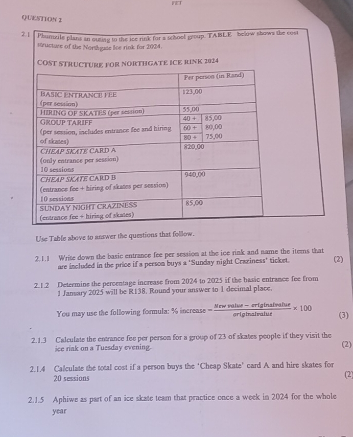 FET
QUESTION 2
2.1 Phumzile plans an outing to the ice rink for a school group. TABLE below shows the cost
structure of the Northgate Ice rink for 2024.
COST STRUR NORTHGATE ICE RINK 2024
Use Table above to answer the questions that follow.
2.1.1 Write down the basic entrance fee per session at the ice rink and name the items that (2)
are included in the price if a person buys a ‘Sunday night Craziness’ ticket.
2.1.2 Determine the percentage increase from 2024 to 2025 if the basic entrance fee from
1 January 2025 will be R138. Round your answer to 1 decimal place.
You may use the following formula: % increase= (Newvalue-orlginalvalue)/originalvalue * 100 (3)
2.1.3 Calculate the entrance fee per person for a group of 23 of skates people if they visit the
ice rink on a Tuesday evening. (2)
2.1.4 Calculate the total cost if a person buys the ‘Cheap Skate’ card A and hire skates for
20 sessions
(2)
2.1.5 Aphiwe as part of an ice skate team that practice once a week in 2024 for the whole
year