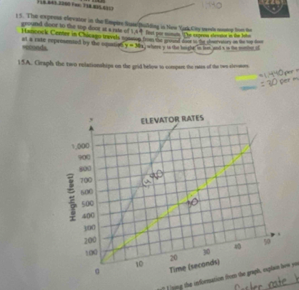 Fal 718.895 611) 
15. The express elevator in the Empire Suate Building in New York Ciry wavsla nestop fom tee 
ground door to the top door at a rate of 1,44 fest por minute. (he expeesa elevator in the John 
Hancock Center in Chicago travels nonston from the ground door to the observatory on the top dost 
at a rate represented by the equation y=30x where y is the height; in feet and x is the number of
seconds. 
15A. Graph the two relationships on the grid below to compare the rates of the two elevators. 
? Ising the information from the graph, explain how you