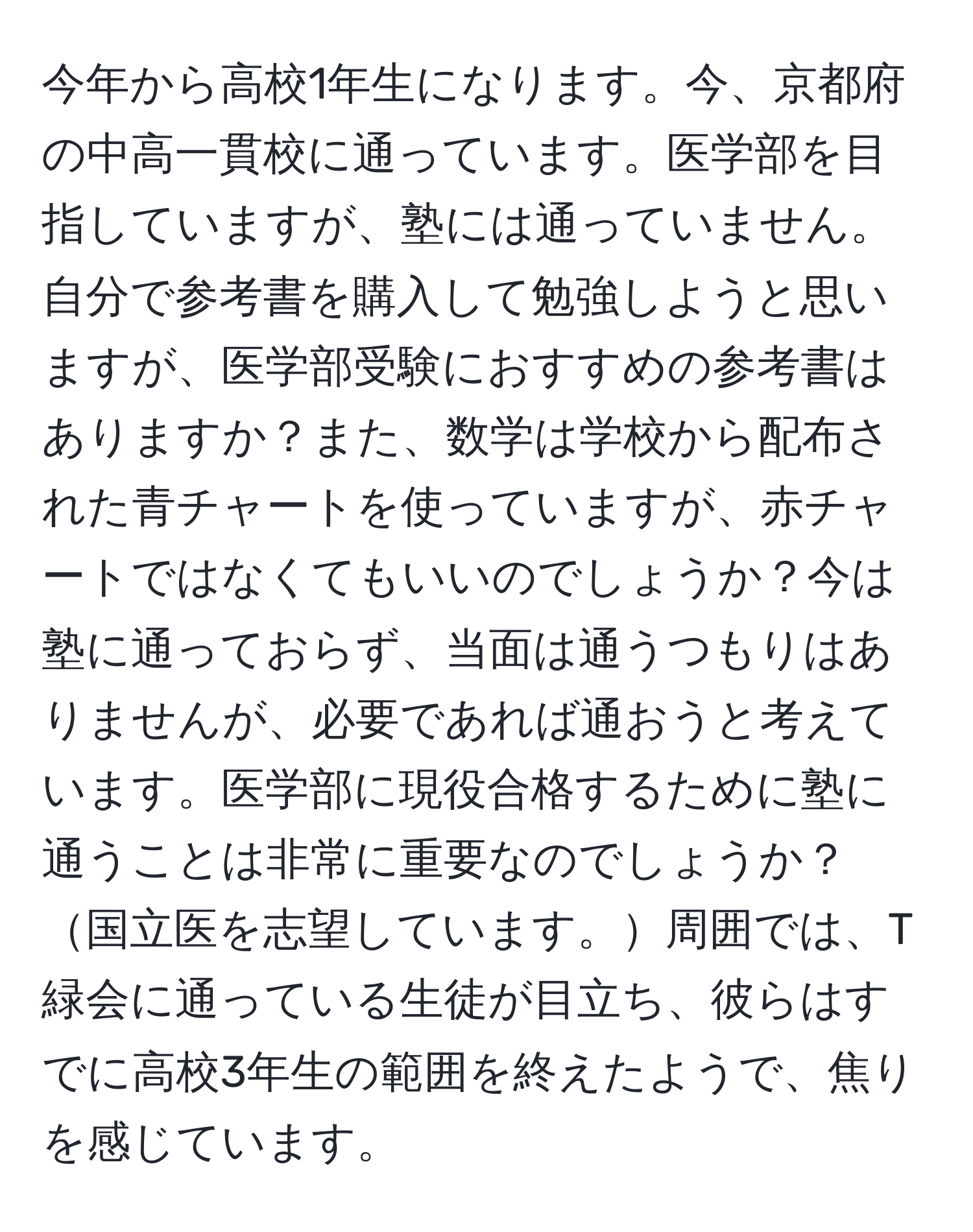 今年から高校1年生になります。今、京都府の中高一貫校に通っています。医学部を目指していますが、塾には通っていません。自分で参考書を購入して勉強しようと思いますが、医学部受験におすすめの参考書はありますか？また、数学は学校から配布された青チャートを使っていますが、赤チャートではなくてもいいのでしょうか？今は塾に通っておらず、当面は通うつもりはありませんが、必要であれば通おうと考えています。医学部に現役合格するために塾に通うことは非常に重要なのでしょうか？国立医を志望しています。周囲では、T緑会に通っている生徒が目立ち、彼らはすでに高校3年生の範囲を終えたようで、焦りを感じています。