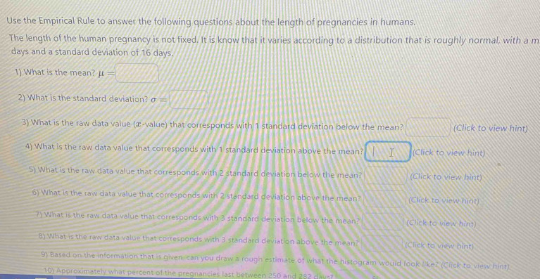 Use the Empirical Rule to answer the following questions about the length of pregnancies in humans. 
The length of the human pregnancy is not fixed. It is know that it varies according to a distribution that is roughly normal, with a m
days and a standard deviation of 16 days. 
1) What is the mean? mu =□
2) What is the standard deviation? sigma =□
3) What is the raw data value (æ-value) that corresponds with 1 standard deviation below the mean? □ (Click to view hint) 
4) What is the raw data value that corresponds with 1 standard deviation above the mean? BS I (Click to view hint) 
5) What is the raw data value that corresponds with 2 standard deviation below the mean? 117i (Click to view hint) 
6) What is the raw data value that corresponds with 2 standard deviation above the mean? (Click to view hint) 
7) What is the raw data value that corresponds with 3 standard deviation below the mean? (Click to view hint) 
8) What is the raw data value that corresponds with 3 standard deviation above the mean? (Click to view hint) 
9) Based on the information that is given, can you draw a rough estimate of what the histogram would look like? (Click to view hint) 
10) Approximately what percent of the pregnancies last between 250 and 282 dav?