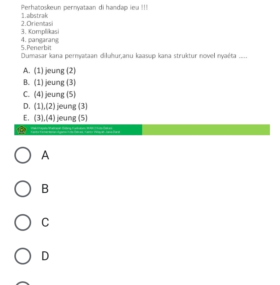 Perhatoskeun pernyataan di handap ieu !!!
1.abstrak
2.Orientasi
3. Komplikasi
4. pangarang
5.Penerbit
Dumasar kana pernyataan diluhur,anu kaasup kana struktur novel nyaéta .....
A. (1) jeung (2)
B. (1) jeung (3)
C. (4) jeung (5)
D. (1),(2) jeung (3)
E. (3),(4) jeung (5)
Wakil Kepala Madrasah Bidang Kurikulum, MAN 2 Kota Bekasi
Kantor Kementerian Agama Kota Bekasi, Kantor Wilayah Jawa Barat
A
B
C
D