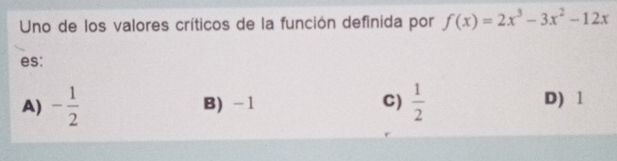 Uno de los valores críticos de la función definida por f(x)=2x^3-3x^2-12x
es:
A) - 1/2  B) -1 C)  1/2  D) 1