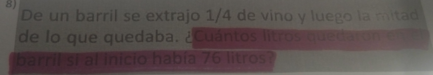 De un barril se extrajo 1/4 de vino y luego la mitad 
de lo que quedaba. ¿Cuántos litros quedaron en el 
barril si al inicio había 76 litros?