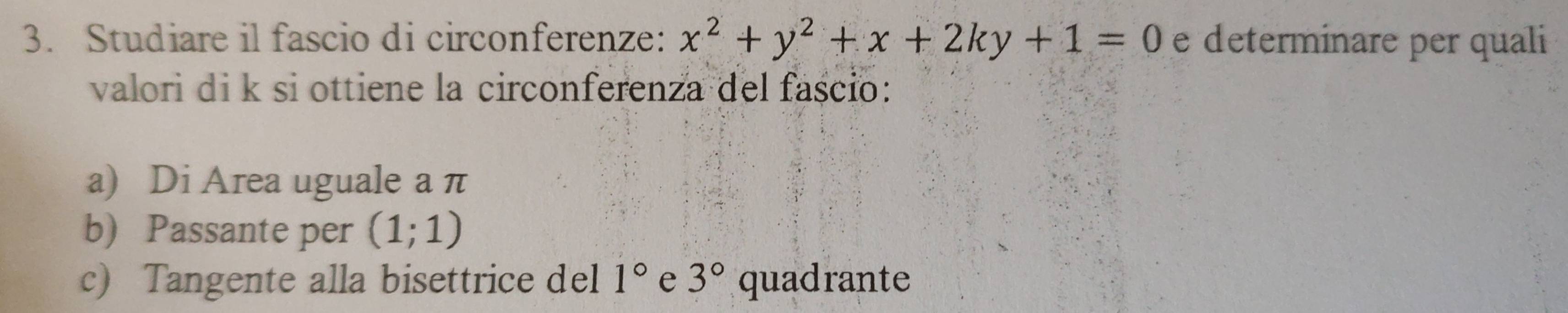 Studiare il fascio di circonferenze: x^2+y^2+x+2ky+1=0 e determinare per quali 
valori di k si ottiene la circonferenza del fascio: 
a) Di Area uguale a π
b) Passante per (1;1)
c) Tangente alla bisettrice del 1° e 3° quadrante