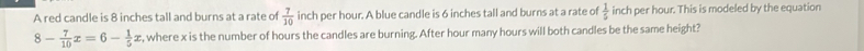 A red candle is 8 inches tall and burns at a rate of  7/10  inch per hour. A blue candle is 6 inches tall and burns at a rate of  1/5  inch per hour. This is modeled by the equation
8- 7/10 x=6- 1/5 x , where x is the number of hours the candles are burning. After hour many hours will both candles be the same height?