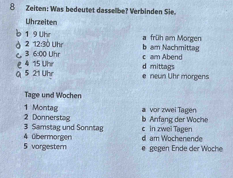 Zeiten: Was bedeutet dasselbe? Verbinden Sie.
Uhrzeiten
1 9 Uhr a früh am Morgen
2 12:30 Uhr b am Nachmittag
3 6:00 Uhr c am Abend
4 15 Uhr d mittags
5 21 Uhr e neun Uhr morgens
Tage und Wochen
1 Montag a vor zwei Tagen
2 Donnerstag b Anfang der Woche
3 Samstag und Sonntag c in zwei Tagen
4 übermorgen d am Wochenende
5 vorgestern e gegen Ende der Woche