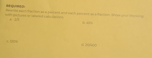 REQUIRED:
Rewrite each fraction as a percent and each percent as a fraction. Show your thinking
with pictures or labeled calculations.
a. 2/5 b. 45%
c. 120% d. 20/400