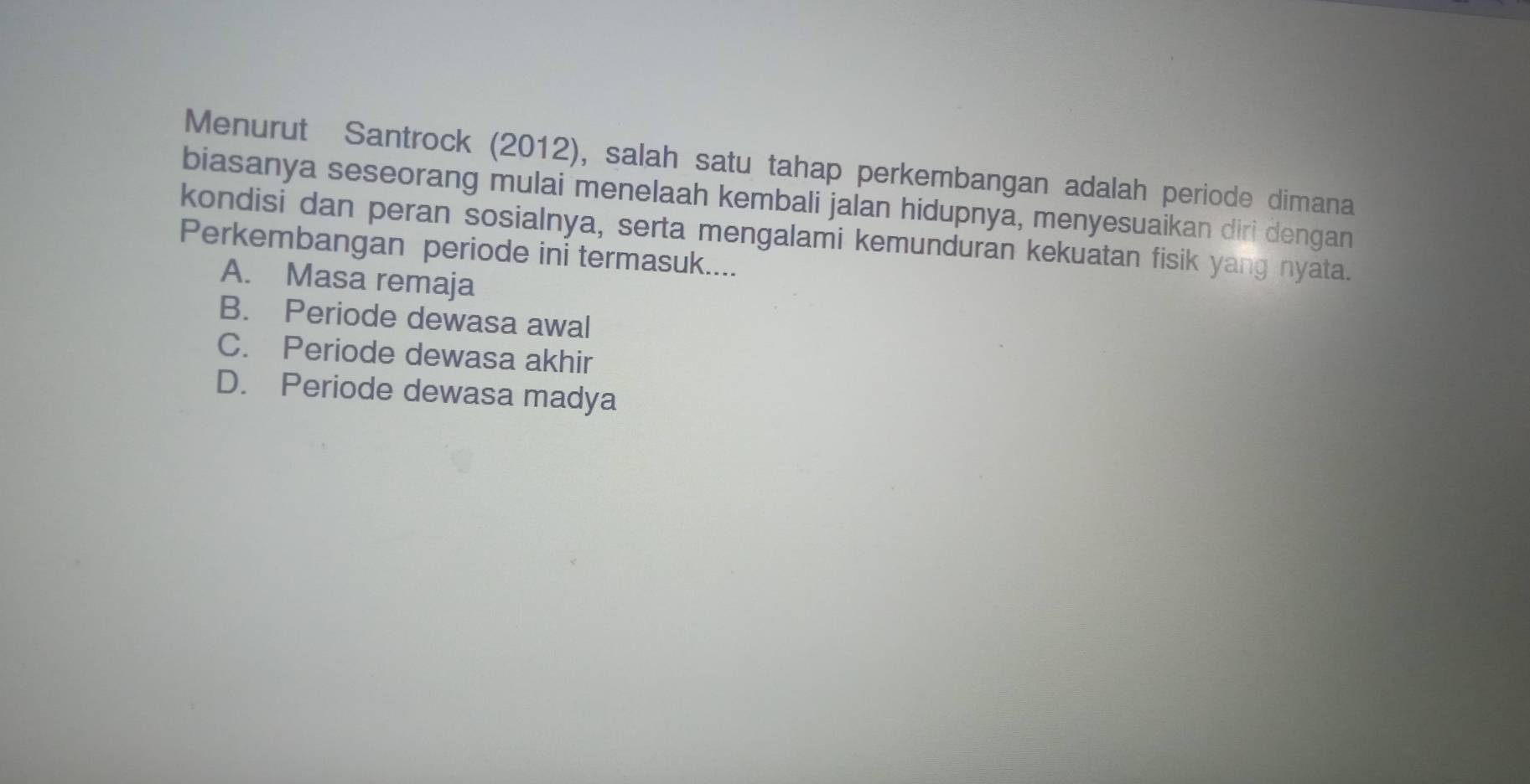 Menurut Santrock (2012), salah satu tahap perkembangan adalah periode dimana
biasanya seseorang mulai menelaah kembali jalan hidupnya, menyesuaikan diri dengan
kondisi dan peran sosialnya, serta mengalami kemunduran kekuatan fisik yang nyata.
Perkembangan periode ini termasuk....
A. Masa remaja
B. Periode dewasa awal
C. Periode dewasa akhir
D. Periode dewasa madya