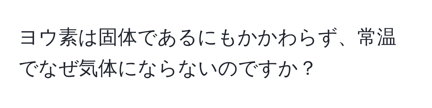 ヨウ素は固体であるにもかかわらず、常温でなぜ気体にならないのですか？