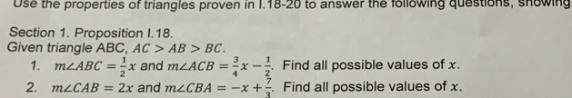 Use the properties of triangles proven in I.18-20 to answer the following questions, showing 
Section 1. Proposition I.18. 
Given triangle ABC, AC>AB>BC. 
1. m∠ ABC= 1/2 x and m∠ ACB= 3/4 x- 1/2 . Find all possible values of x. 
2. m∠ CAB=2x and m∠ CBA=-x+ 7/3 . Find all possible values of x.