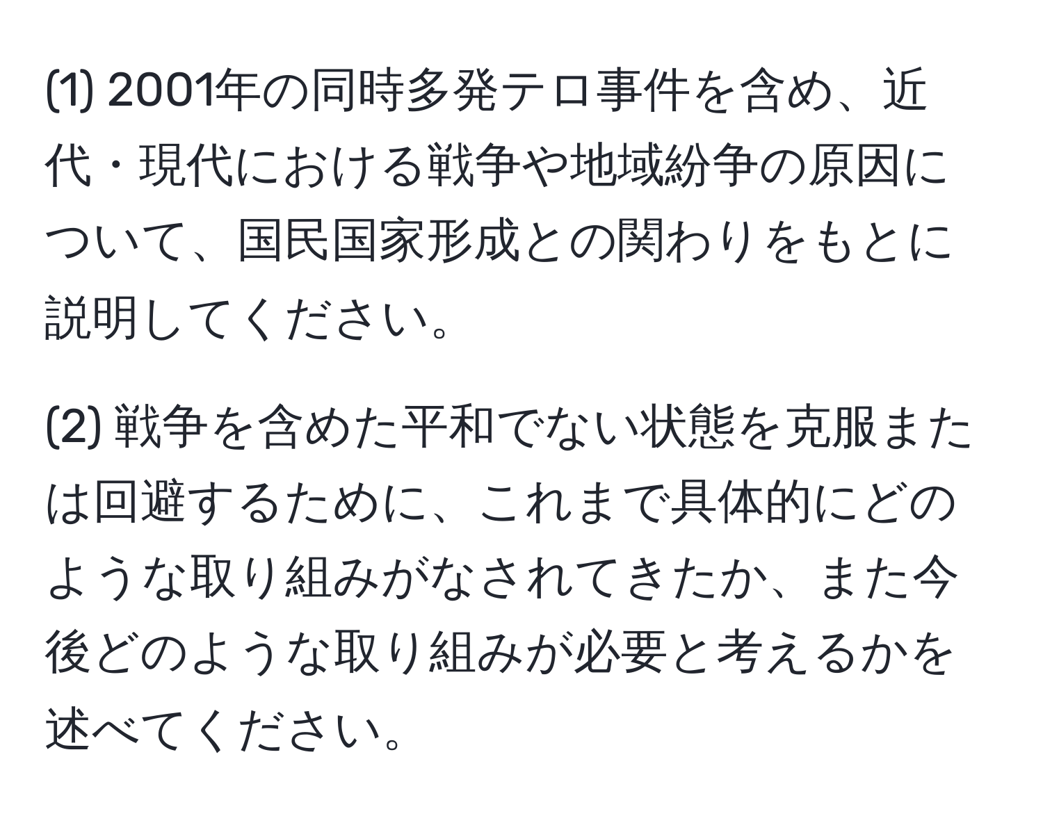 (1) 2001年の同時多発テロ事件を含め、近代・現代における戦争や地域紛争の原因について、国民国家形成との関わりをもとに説明してください。

(2) 戦争を含めた平和でない状態を克服または回避するために、これまで具体的にどのような取り組みがなされてきたか、また今後どのような取り組みが必要と考えるかを述べてください。