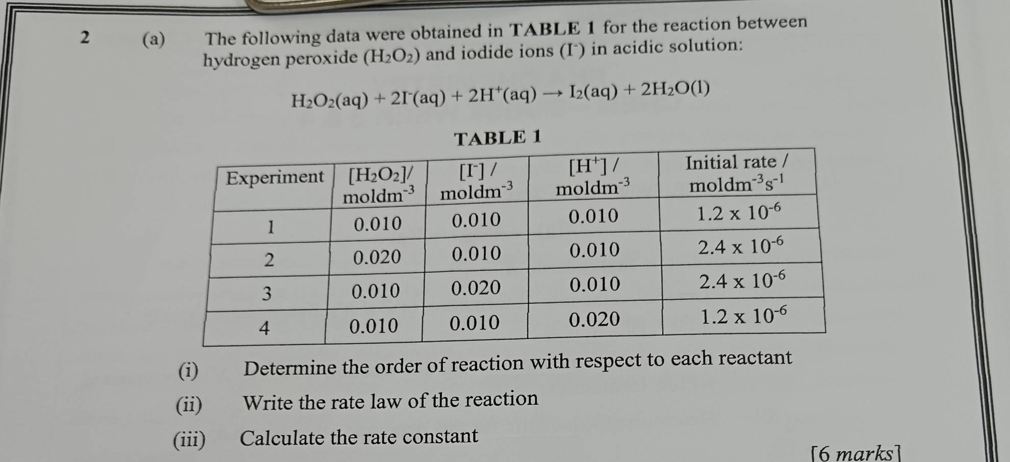 2 (a) The following data were obtained in TABLE 1 for the reaction between
hydrogen peroxide (H_2O_2) and iodide ions (I) in acidic solution:
H_2O_2(aq)+2I^-(aq)+2H^+(aq)to I_2(aq)+2H_2O(l)
(i) Determine the order of reaction with respect to each reactant
(ii) Write the rate law of the reaction
(iii) Calculate the rate constant
[6 marks]