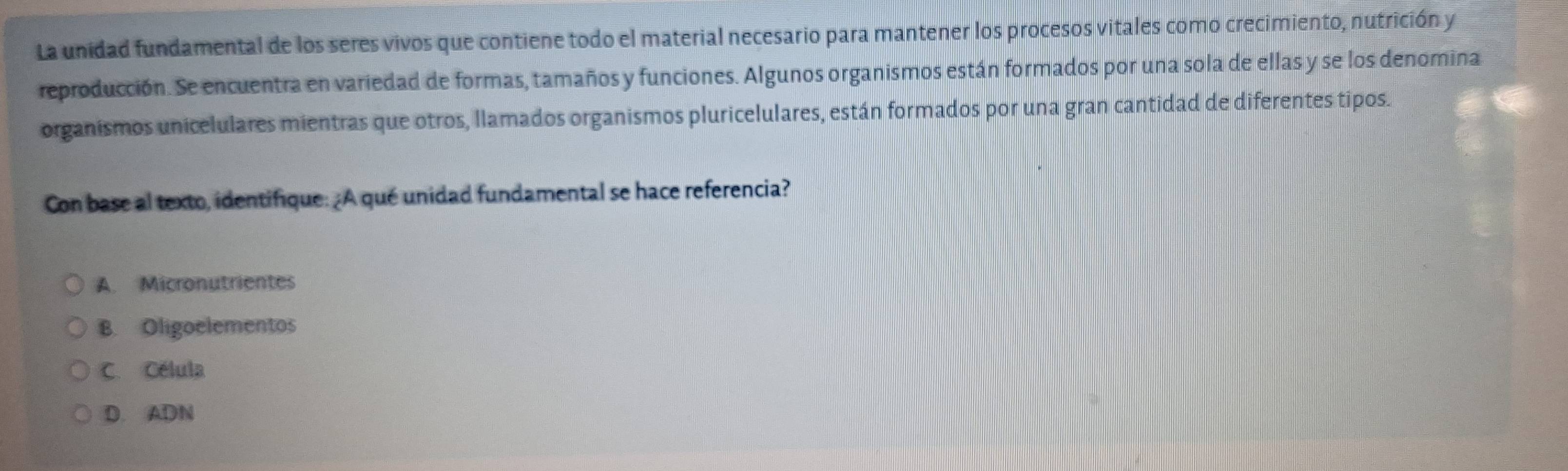 La unidad fundamental de los seres vivos que contiene todo el material necesario para mantener los procesos vitales como crecimiento, nutrición y
reproducción. Se encuentra en variedad de formas, tamaños y funciones. Algunos organismos están formados por una sola de ellas y se los denomina
organismos unicelulares mientras que otros, llamados organismos pluricelulares, están formados por una gran cantidad de diferentes tipos.
Con base al texto, identifique:¿A qué unidad fundamental se hace referencia?
A. Micronutrientes
B. Oligoelementos
C. Célula
D. ADN