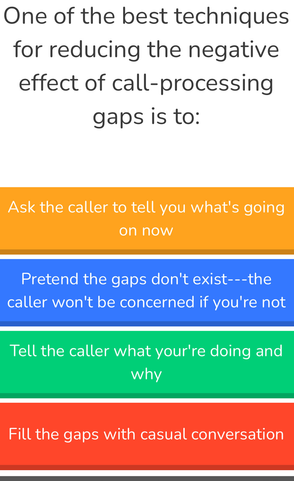 One of the best techniques
for reducing the negative
effect of call-processing
gaps is to:
Ask the caller to tell you what's going
on now
Pretend the gaps don't exist---the
caller won't be concerned if you're not
Tell the caller what your're doing and
why
Fill the gaps with casual conversation