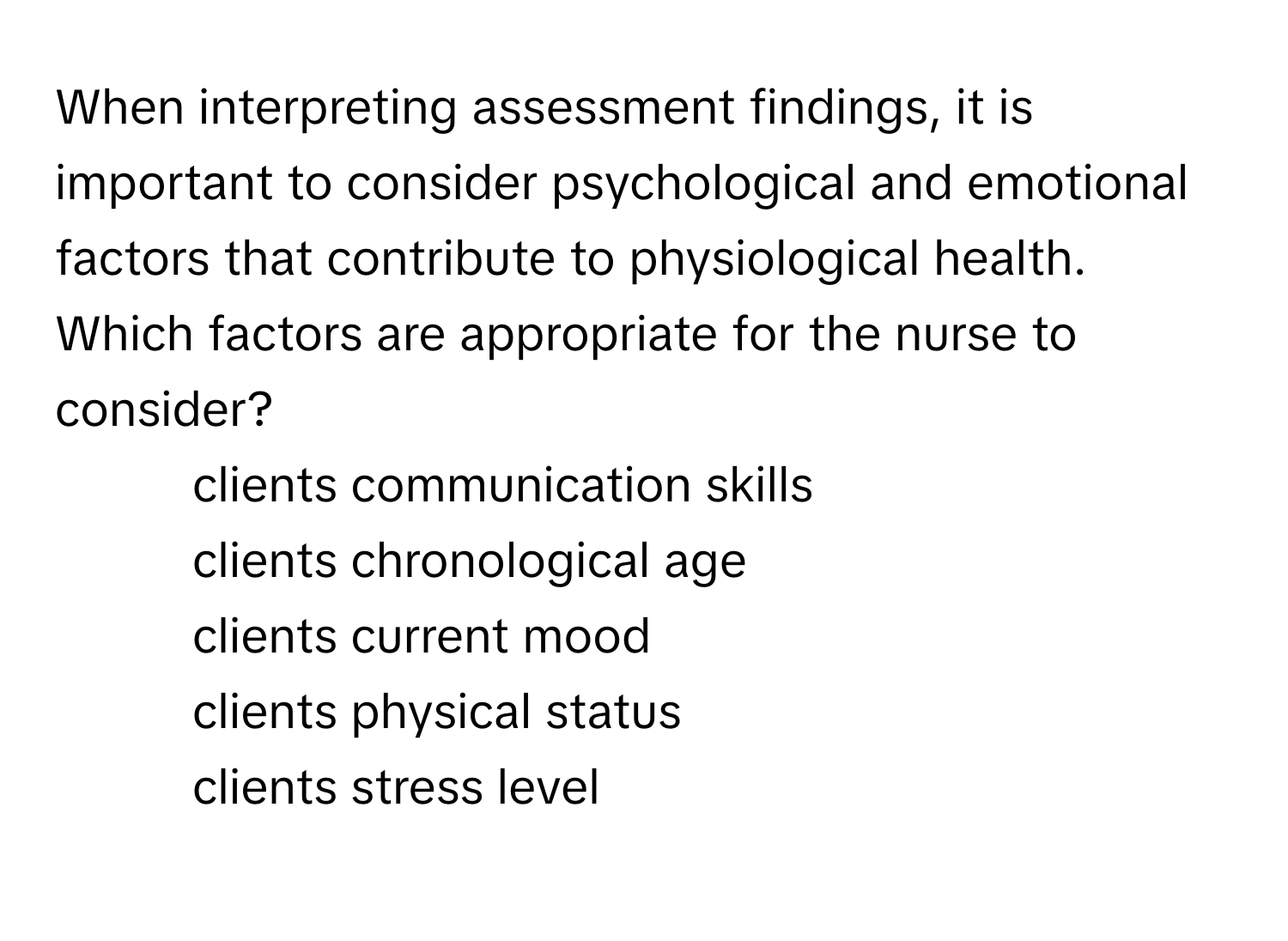 When interpreting assessment findings, it is important to consider psychological and emotional factors that contribute to physiological health. Which factors are appropriate for the nurse to consider?

1. clients communication skills
2. clients chronological age
3. clients current mood
4. clients physical status
5. clients stress level