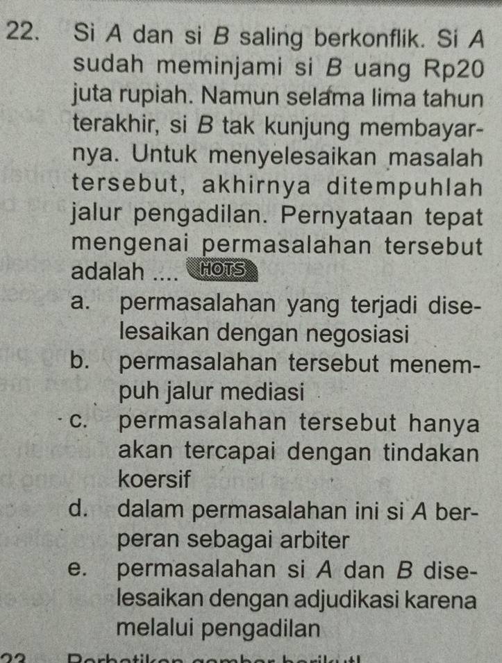 Si A dan si B saling berkonflik. Si A
sudah meminjami si B uang Rp20
juta rupiah. Namun selama lima tahun
terakhir, si B tak kunjung membayar-
nya. Untuk menyelesaikan masalah
tersebut, akhirnya ditempuhlah
jalur pengadilan. Pernyataan tepat
mengenai permasalahan tersebut
adalah .... C HOTS
a. permasalahan yang terjadi dise-
lesaikan dengan negosiasi
b. permasalahan tersebut menem-
puh jalur mediasi
c. permasalahan tersebut hanya
akan tercapai dengan tindakan
koersif
d. dalam permasalahan ini si A ber-
peran sebagai arbiter
e. permasalahan si A dan B dise-
lesaikan dengan adjudikasi karena
melalui pengadilan