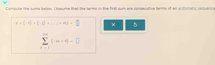 Compute the sums below. (Assume that the terms in the first sum are consecutive terms of an arithmetic sequence
-8+(-5)+(-2)+...+412=□
× 5
sumlimits _(k=1)^(114)(-4k+9)=□