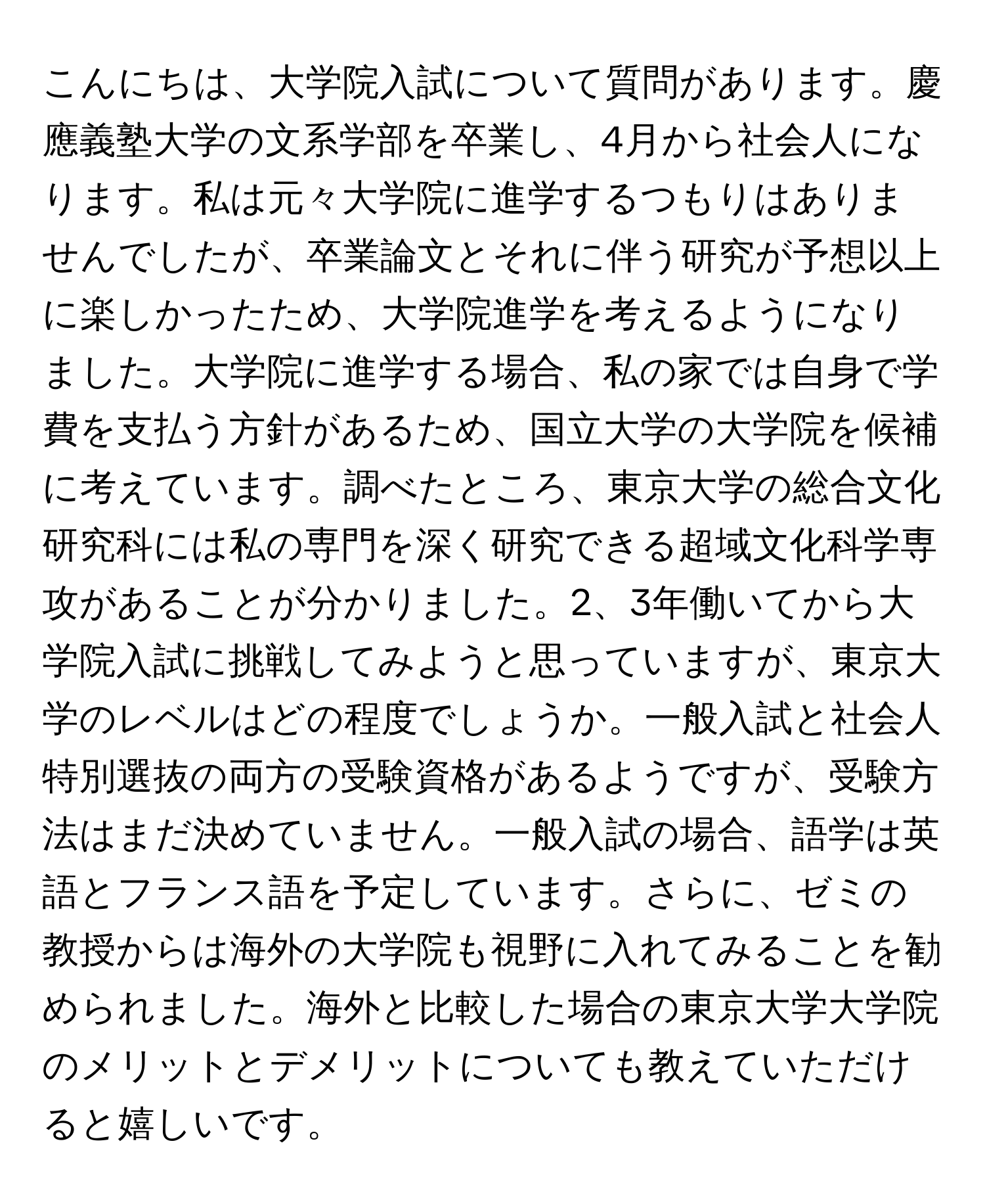 こんにちは、大学院入試について質問があります。慶應義塾大学の文系学部を卒業し、4月から社会人になります。私は元々大学院に進学するつもりはありませんでしたが、卒業論文とそれに伴う研究が予想以上に楽しかったため、大学院進学を考えるようになりました。大学院に進学する場合、私の家では自身で学費を支払う方針があるため、国立大学の大学院を候補に考えています。調べたところ、東京大学の総合文化研究科には私の専門を深く研究できる超域文化科学専攻があることが分かりました。2、3年働いてから大学院入試に挑戦してみようと思っていますが、東京大学のレベルはどの程度でしょうか。一般入試と社会人特別選抜の両方の受験資格があるようですが、受験方法はまだ決めていません。一般入試の場合、語学は英語とフランス語を予定しています。さらに、ゼミの教授からは海外の大学院も視野に入れてみることを勧められました。海外と比較した場合の東京大学大学院のメリットとデメリットについても教えていただけると嬉しいです。