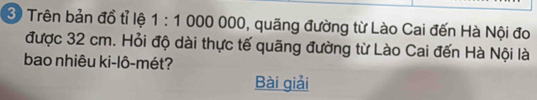 Trên bản đồ tỉ lệ 1:1000000 , quãng đường từ Lào Cai đến Hà Nội đo 
được 32 cm. Hỏi độ dài thực tế quãng đường từ Lào Cai đến Hà Nội là 
bao nhiêu ki-lô-mét? 
Bài giải