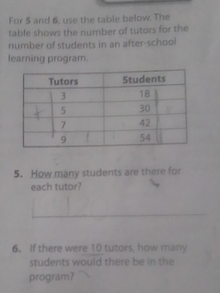 For 5 and 6, use the table below. The 
table shows the number of tutors for the 
number of students in an after-school 
learning program. 
5. How many students are there for 
each tutor? 
6. If there were 10 tutors, how many 
students would there be in the 
program?