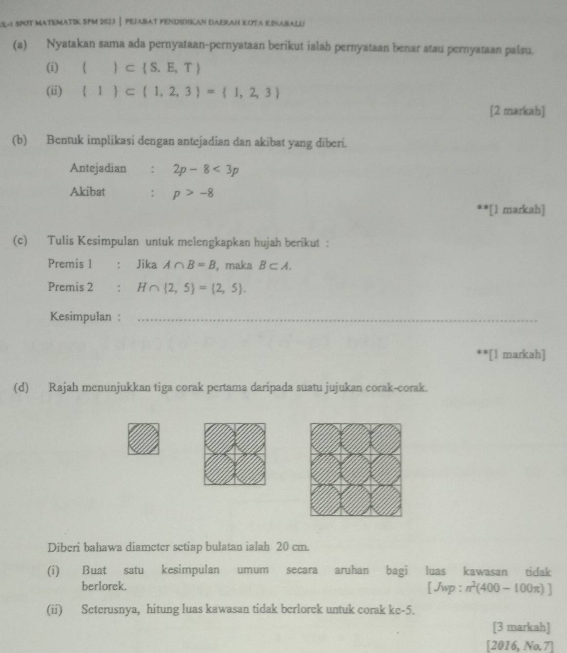 S- SPOT MATEMATIK SPM 2023| PEJABAT PENDIDIKAN DAERAH KOTA KINABALIj 
(a) Nyatakan sama ada pernyataan-pernyataan berikut ialah pernyataan benar atau pernyataan palsu. 
(i)   ⊂  S.E,T
(ii)  1  ⊂  1,2,3 = 1,2,3
[2 markah] 
(b) Bentuk implikasi dengan antejadian dan akibat yang diberi. 
Antejadian : 2p-8<3p</tex> 
Akibat : p>-8
**[1 markah] 
(c) Tulis Kesimpulan untuk melengkapkan hujah berikut : 
Premis 1 ： Jika A∩ B=B , maka B⊂ A. 
Premis 2 : H∩  2,5 = 2,5. 
Kesimpulan :_ 
**[1 markah] 
(d) Rajah menunjukkan tiga corak pertama daripada suatu jujukan corak-corak. 
Diberi bahawa diameter setiap bulatan ialah 20 cm. 
(i) Buat satu kesimpulan umum secara aruhan bagi luas kawasan tidak 
berlorek. [ Jwp : n^2(400-100π )]
(ii) Seterusnya, hitung luas kawasan tidak berlorek untuk corak ke -5. 
[3 markah] 
[2016, No.7]