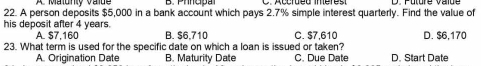 A Malunty Valde
22. A person deposits $5,000 in a bank account which pays 2.7% simple interest quarterly. Find the value of
his deposit after 4 years. B. $6,710 C. $7,610 D. $6,170
A. $7,160
23. What term is used for the specific date on which a loan is issued or taken?
A. Origination Date B. Maturity Date C. Due Date D. Start Date