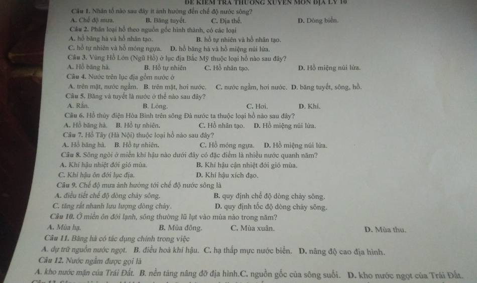 Bể Riêm tra thương xUyện Môn BịX lV 1
Câu 1. Nhân tổ nào sau đây ít ảnh hướng đến chế độ nước sông?
A. Chế độ mưa. B. Băng tuyết. C. Địa thể. D. Dòng biến.
Câu 2. Phân loại hỗ theo nguồn gốc hình thành, có các loại
A. hồ băng hà và hồ nhân tạo. B. hồ tự nhiên và hồ nhân tạo.
C. hồ tự nhiên và hồ móng ngựa. D. hồ băng hà và hồ miệng núi lửa.
Câu 3. Vùng Hồ Lớn (Ngũ Hồ) ở lục địa Bắc Mỹ thuộc loại hồ nào sau đây?
A. Hồ băng hà. B. Hồ tự nhiên C. Hồ nhân tạo. D. Hồ miệng núi lửa.
Câu 4. Nước trên lục địa gồm nước ở
A. trên mặt, nước ngầm. B. trên mặt, hơi nước. C. nước ngầm, hơi nước. D. băng tuyết, sông, hồ.
Câu 5. Băng và tuyết là nước ở thể nào sau đây?
A. Rắn. B. Löng. C. Hơi. D. Khí.
Cầu 6. Hồ thủy điện Hòa Bình trên sông Đà nước ta thuộc loại hồ nào sau đây?
A. Hồ băng hà, B. Hồ tự nhiên. C. Hồ nhân tạo. D. Hồ miệng núi lửa.
Câu 7. Hồ Tây *  (Hà Nội) thuộc loại hồ nào sau đây?
A. Hồ băng hà. B. Hồ tự nhiên. C. Hồ móng ngựa. D. Hồ miệng núi lửa.
Câu 8. Sông ngòi ở miền khí hậu nào dưới đây có đặc điểm là nhiều nước quanh năm?
A. Khí hậu nhiệt đới gió mùa. B. Khí hậu cận nhiệt đới gió mùa.
C. Khỉ hậu ôn đới lục địa. D. Khí hậu xích đạo.
Câu 9. Chế độ mưa ảnh hướng tới chế độ nước sông là
A. điều tiết chế độ dòng chảy sông. B. quy định chế độ dòng chảy sông.
C. tăng rất nhanh lưu lượng dòng chảy. D. quy định tốc độ dòng chảy sông.
Câu 10. Ở miền ôn đới lạnh, sông thường lũ lụt vào mùa nào trong năm?
A. Mùa hạ. B. Mùa đông. C. Mùa xuân. D. Mùa thu.
Câu 11. Băng hà có tác dụng chính trong việc
A. dự trữ nguồn nước ngọt. B. điều hoà khí hậu. C. hạ thắp mực nước biển. D. nâng độ cao địa hình.
Câu 12. Nước ngầm được gọi là
A. kho nước mặn của Trái Đất. B. nền tảng nâng đỡ địa hình.C. nguồn gốc của sông suối. D. kho nước ngọt của Trái Đất.