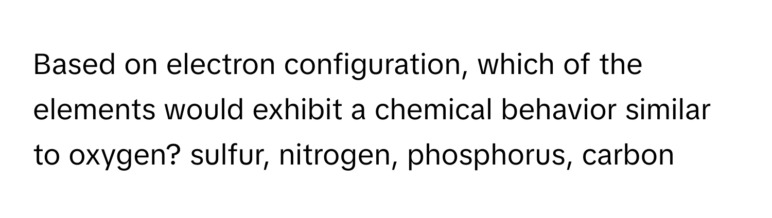 Based on electron configuration, which of the elements would exhibit a chemical behavior similar to oxygen? sulfur, nitrogen, phosphorus, carbon