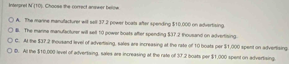 Interpret N'(10). Choose the correct answer below
A. The marine manufacturer will sell 37.2 power boats after spending $10,000 on advertising.
B. The marine manufacturer will sell 10 power boats after spending $37.2 thousand on advertising.
C. At the $37.2 thousand level of advertising, sales are increasing at the rate of 10 boats per $1,000 spent on advertising
D. At the $10,000 level of advertising, sales are increasing at the rate of 37.2 boats per $1,000 spent on advertising.