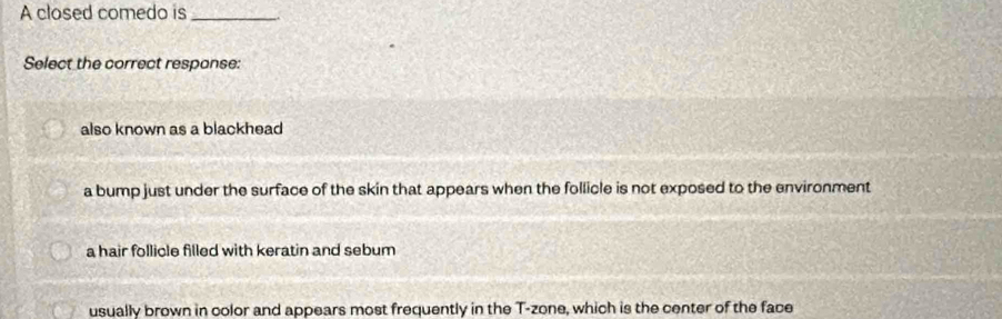 A closed comedo is_
Select the correct respanse:
also known as a blackhead
a bump just under the surface of the skin that appears when the follicle is not exposed to the environment
a hair follicle filled with keratin and sebum
usually brown in color and appears most frequently in the T-zone, which is the center of the face