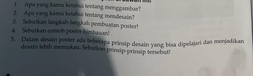 Apa yang kamu ketahui tentang menggambar? 
2. Apa yang kamu ketahui tentang mendesain? 
3. Sebutkan langkah-langkah pembuatan poster! 
4. Sebutkan contoh poster himbauan! 
5. Dalam desain poster ada beberapa prinsip desain yang bisa dipelajari dan menjadikan 
desain lebih memukau. Sebutkan prinsip-prinsip tersebut!