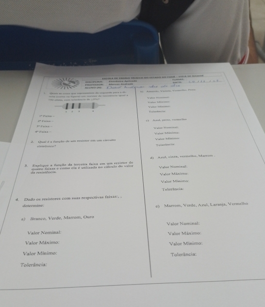 ? ： EsCOlA de ensoo técíioo do estado de para - Viosa se bare
Aetiêica Aplícada T 
UND ]A] Pressça Ataras Andrãe
* Usaís as csçs que repuesentem de coquerda para à d Amarsão, Vilata, Vanmelho, Praña
ctra com ne te d i a d e i ' rta (çoma =a figpa) u= resisãos da rarciércos lral = W alur Nomma 
Valse Meise
. . Folerincea Valo Mímm
14 Faixa-
2^=1
A zul , persa , v erm eñ
y=1
Nañût Nominal
4°
2. Qual é a função de um resisior em um circuito Valer Másio: Valor Miaim
e ferrônica 
Tošerancn
3. Explíque a função da terceira faixa em um resistor do d) Azul, cinza, vermelho, Marrom .
da resistência quatro faixas e como ela é unlizada no cálculo de valor Valor Nominal
Valor Máximo:
Valor Mínimo:
Tolerância:
4. Dado os resistores com suas respectivas faixas:, .
determine: e) Marrom, Verde, Azul, Laranja, Vermelho
a) Branco, Verde, Marrom, Ouro
Valor Nominal:
Valor Nomínal: Valor Máximo:
Valor Máximo: Valor Minimo:
Valor Mínimo: Tolerância:
Tolerância: