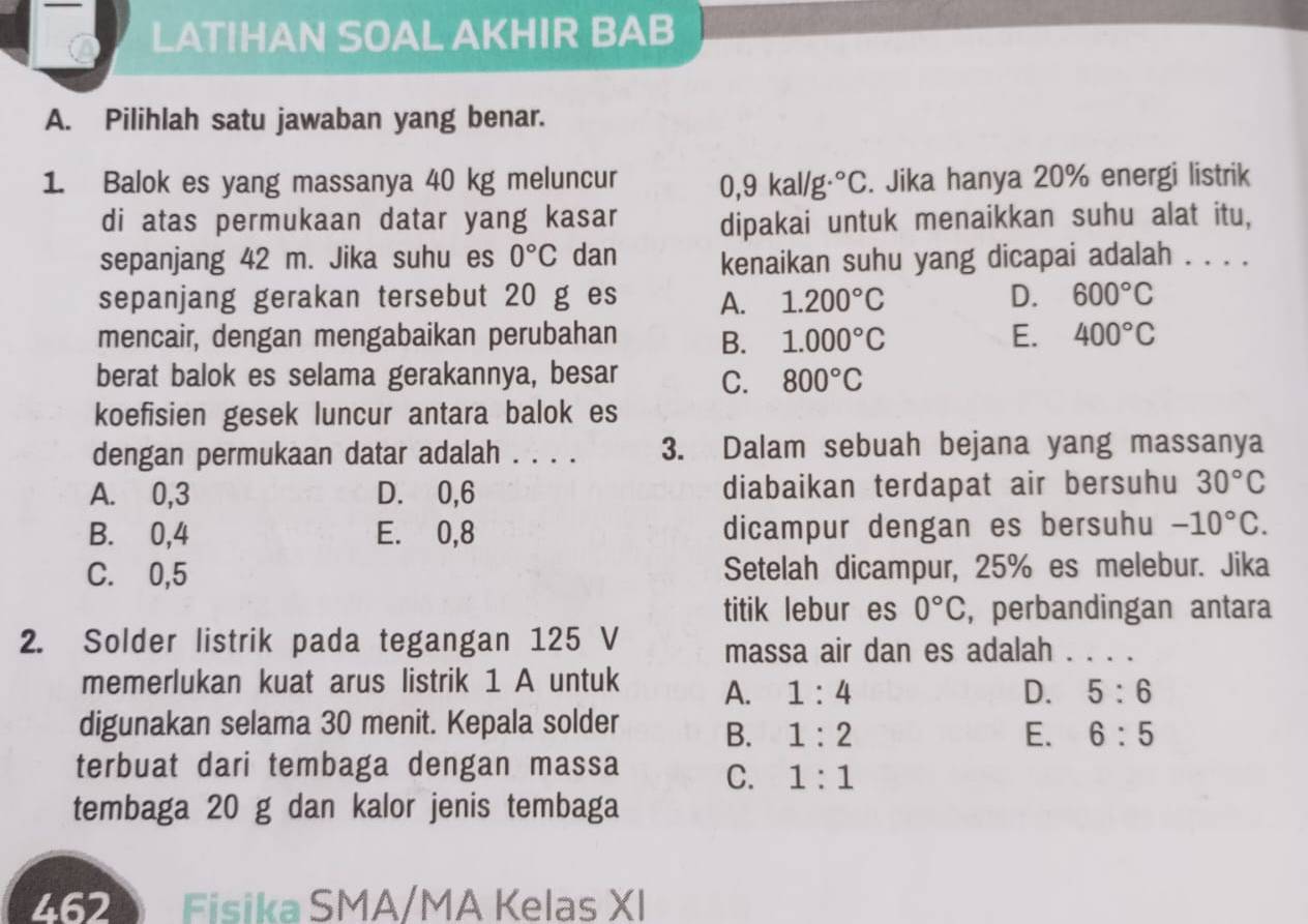 LATIHAN SOAL AKHIR BAB
A. Pilihlah satu jawaban yang benar.
1. Balok es yang massanya 40 kg meluncur 0,9 kal/g .^circ C. Jika hanya 20% energi listrik
di atas permukaan datar yang kasar dipakai untuk menaikkan suhu alat itu,
sepanjang 42 m. Jika suhu es 0°C dan kenaikan suhu yang dicapai adalah . . . .
sepanjang gerakan tersebut 20 g es A. 1.200°C D. 600°C
mencair, dengan mengabaikan perubahan B. 1.000°C E. 400°C
berat balok es selama gerakannya, besar C. 800°C
koefisien gesek luncur antara balok es
dengan permukaan datar adalah . . . . 3. Dalam sebuah bejana yang massanya
A. 0,3 D. 0,6 diabaikan terdapat air bersuhu 30°C
B. 0,4 E. 0,8 dicampur dengan es bersuhu -10°C.
C. 0,5 Setelah dicampur, 25% es melebur. Jika
titik lebur es 0°C , perbandingan antara
2. Solder listrik pada tegangan 125 V massa air dan es adalah . . . .
memerlukan kuat arus listrik 1 A untuk A. 1:4
D. 5:6
digunakan selama 30 menit. Kepala solder B. 1:2
E. 6:5
terbuat dari tembaga dengan massa C. 1:1
tembaga 20 g dan kalor jenis tembaga
2620 Fisika SMA/MA Kelas XI