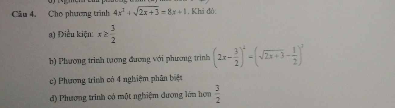 Cho phương trình 4x^2+sqrt(2x+3)=8x+1. Khi đó:
a) Điều kiện: x≥  3/2 
b) Phương trình tương đương với phương trình (2x- 3/2 )^2=(sqrt(2x+3)- 1/2 )^2
c) Phương trình có 4 nghiệm phân biệt
d) Phương trình có một nghiệm dương lớn hơn  3/2 