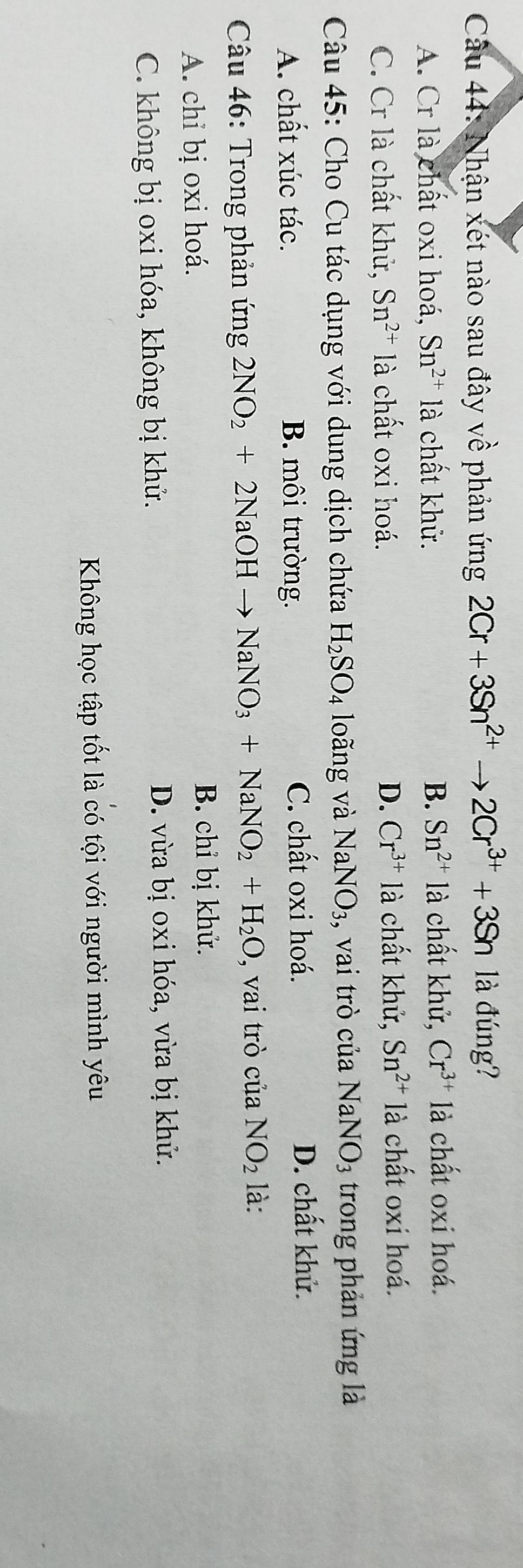 Nhận xét nào sau đây về phản ứng 2Cr+3Sn^(2+)to 2Cr^(3+)+3Sn là đúng?
A. Cr là chất oxi hoá, Sn^(2+) là chất khử. B. Sn^(2+) là chất khử, Cr^(3+) là chất oxi hoá.
C. Cr là chất khử, Sn^(2+) là chất oxi hoá. D. Cr^(3+) là chất khử, Sn^(2+) là chất oxi hoá.
Câu 45: Cho Cu tác dụng với dung dịch chứa H_2SO_4 loãng và NaNO_3 , vai trò của NaNO_3 trong phản ứng là
A. chất xúc tác. B. môi trường. C. chất oxi hoá.
D. chất khử.
Câu 46: Trong phản ứng 2NO_2+2NaOHto NaNO_3+NaNO_2+H_2O , vai trò của NO_2 là:
A. chỉ bị oxi hoá.
B. chỉ bị khử.
C. không bị oxi hóa, không bị khử. D. vừa bị oxi hóa, vừa bị khử.
Không học tập tốt là có tội với người mình yêu