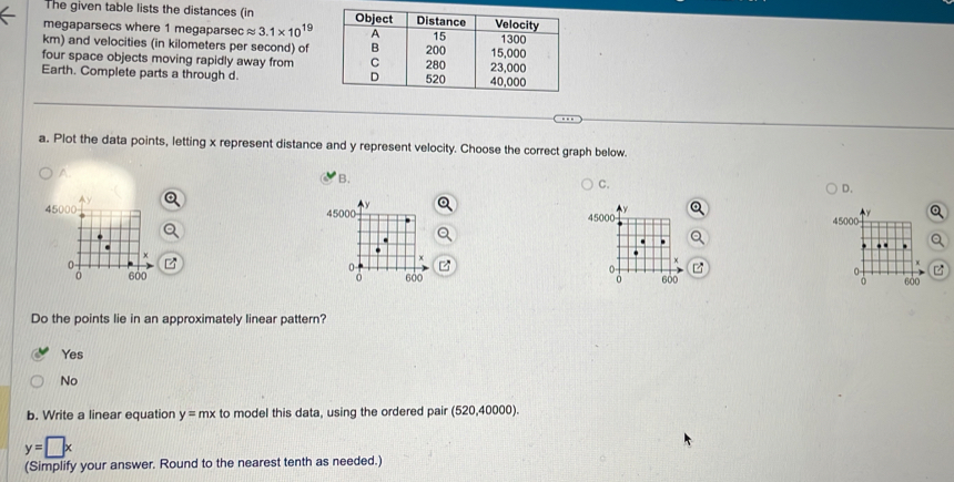 The given table lists the distances (in 
megaparsecs where 1 megaparsec capprox 3.1* 10^(19)
km) and velocities (in kilometers per second) of
four space objects moving rapidly away from
Earth. Complete parts a through d.
a. Plot the data points, letting x represent distance and y represent velocity. Choose the correct graph below.
B.
C.
D.
45000 4 45000
45000
P

Do the points lie in an approximately linear pattern?
Yes
No
b. Write a linear equation y=mx to model this data, using the ordered pair (520,40000).
y=□ x
(Simplify your answer. Round to the nearest tenth as needed.)