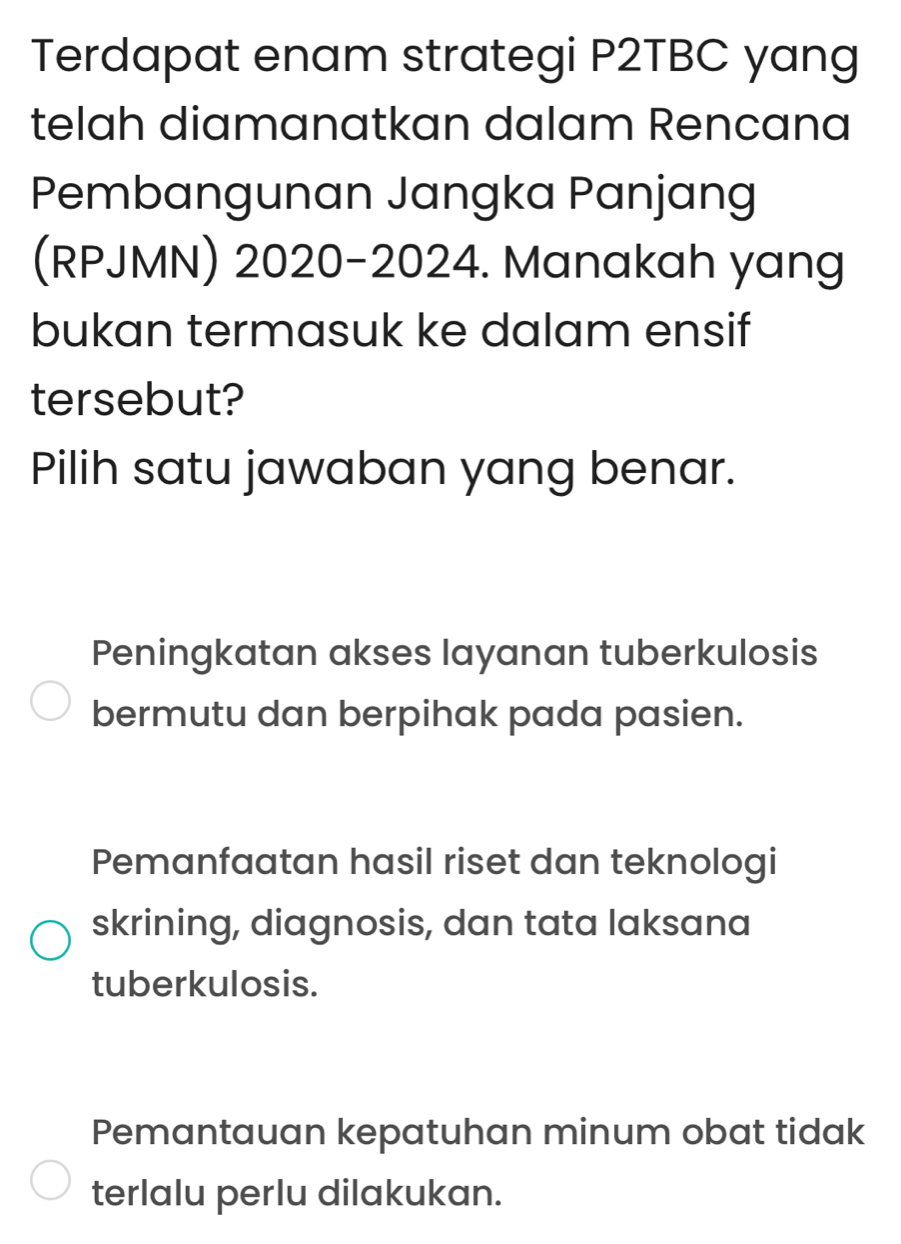 Terdapat enam strategi P2TBC yang
telah diamanatkan dalam Rencana
Pembangunan Jangka Panjang
(RPJMN) 2020-2024. Manakah yang
bukan termasuk ke dalam ensif
tersebut?
Pilih satu jawaban yang benar.
Peningkatan akses layanan tuberkulosis
bermutu dan berpihak pada pasien.
Pemanfaatan hasil riset dan teknologi
skrining, diagnosis, dan tata laksana
tuberkulosis.
Pemantauan kepatuhan minum obat tidak
terlalu perlu dilakukan.