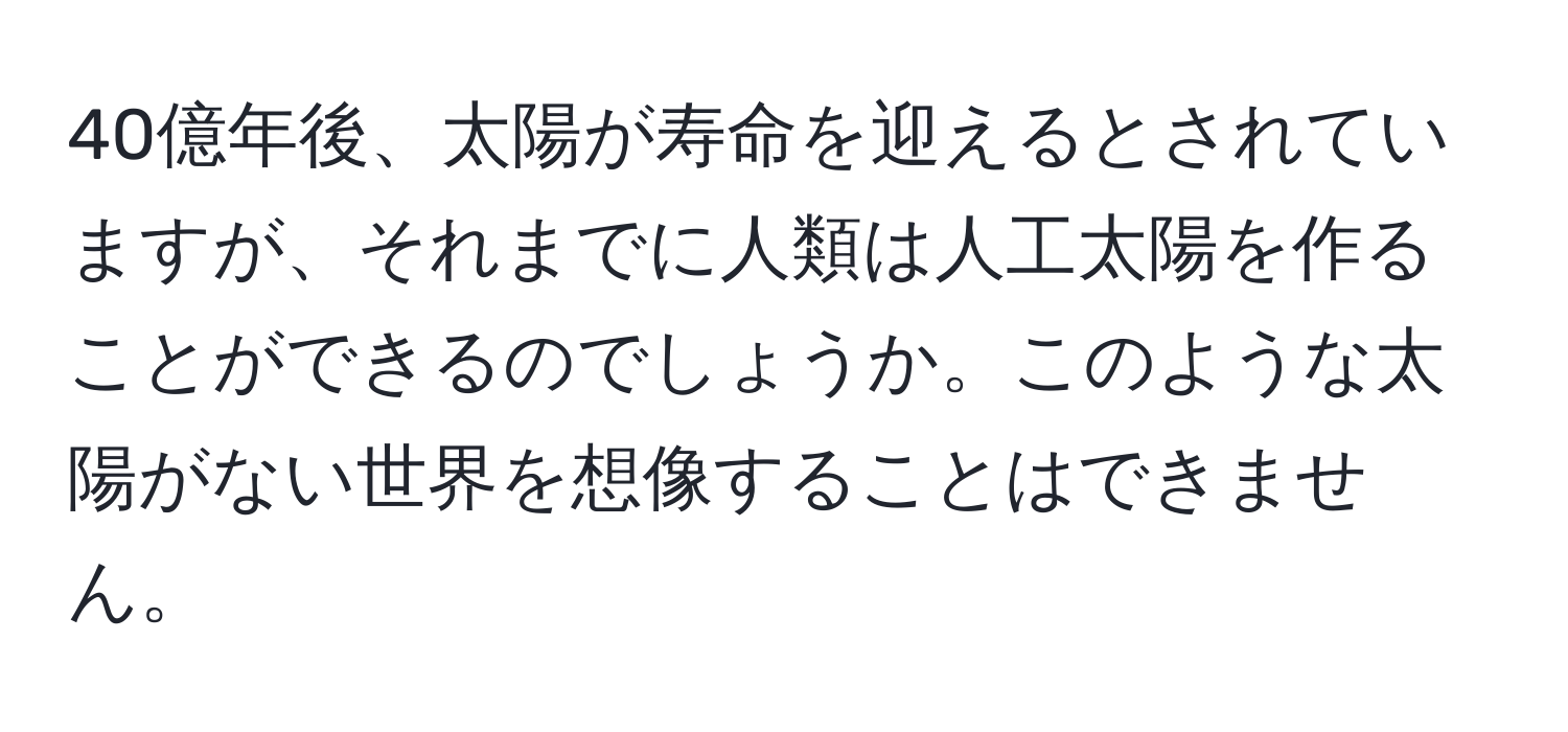 40億年後、太陽が寿命を迎えるとされていますが、それまでに人類は人工太陽を作ることができるのでしょうか。このような太陽がない世界を想像することはできません。