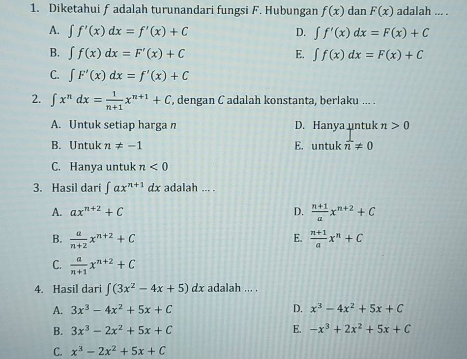 Diketahui f adalah turunandari fungsi F. Hubungan f(x) dan F(x) adalah ... .
A. ∈t f'(x)dx=f'(x)+C D. ∈t f'(x)dx=F(x)+C
B. ∈t f(x)dx=F'(x)+C E. ∈t f(x)dx=F(x)+C
C. ∈t F'(x)dx=f'(x)+C
2. ∈t x^ndx= 1/n+1 x^(n+1)+C , dengan C adalah konstanta, berlaku ... .
A. Untuk setiap harga n D. Hanya untuk n>0
B. Untuk n!= -1 E. untuk n!= 0
C. Hanya untuk n<0</tex> 
3. Hasil dari ∈t ax^(n+1)dx adalah ... .
A. ax^(n+2)+C D.  (n+1)/a x^(n+2)+C
E.
B.  a/n+2 x^(n+2)+C  (n+1)/a x^n+C
C.  a/n+1 x^(n+2)+C
4. Hasil dari ∈t (3x^2-4x+5)dx adalah ... .
A. 3x^3-4x^2+5x+C D. x^3-4x^2+5x+C
B. 3x^3-2x^2+5x+C E. -x^3+2x^2+5x+C
C. x^3-2x^2+5x+C