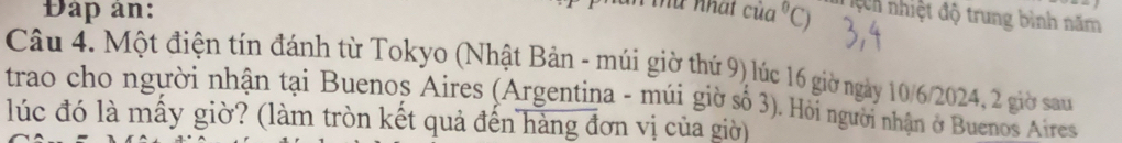 nhat 
Đap an: cia^0C) ệch nhiệt độ trung bình năm 
Câu 4. Một điện tín đánh từ Tokyo (Nhật Bản - múi giờ thứ 9) lúc 16 giờ ngày 10/6/2024, 2 giờ sau 
trao cho người nhận tại Buenoș Aires (Argentina - múi giờ số 3). Hỏi người nhận ở Buenos Aires 
lúc đó là mấy giờ? (làm tròn kết quả đến hàng đơn vị của giờ)