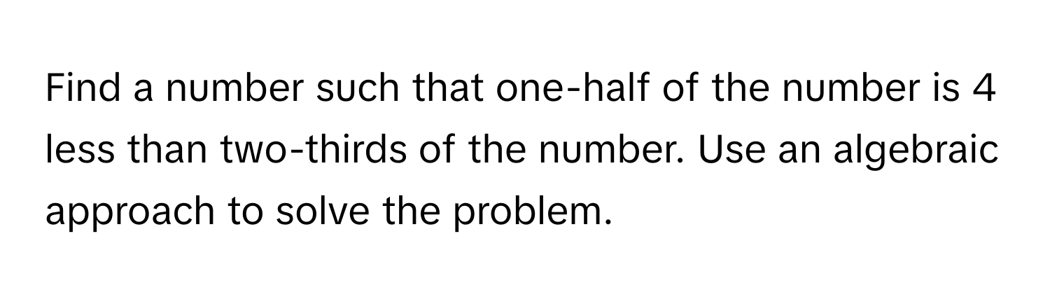 Find a number such that one-half of the number is 4 less than two-thirds of the number. Use an algebraic approach to solve the problem.